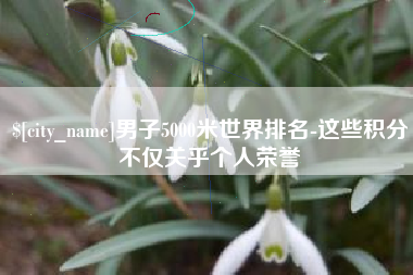 仁寿男子5000米世界排名-这些积分不仅关乎个人荣誉