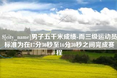 仁寿男子五千米成绩-而三级运动员标准为在17分30秒至16分30秒之间完成赛程