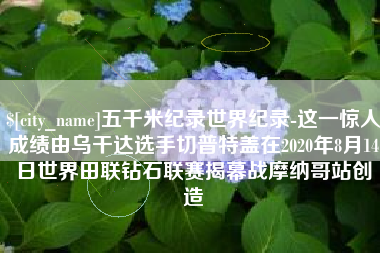仁寿五千米纪录世界纪录-这一惊人成绩由乌干达选手切普特盖在2020年8月14日世界田联钻石联赛揭幕战摩纳哥站创造