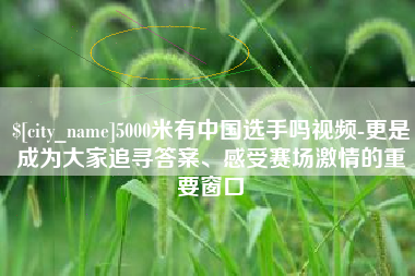 仁寿5000米有中国选手吗视频-更是成为大家追寻答案、感受赛场激情的重要窗口