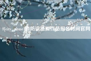 仁寿消防设施操作员报名时间官网