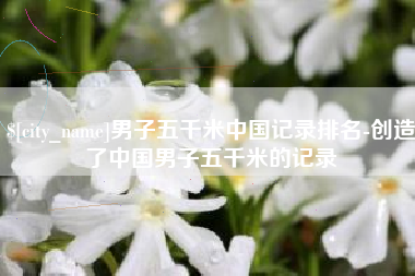 仁寿男子五千米中国记录排名-创造了中国男子五千米的记录