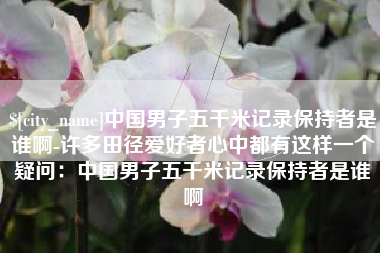 仁寿中国男子五千米记录保持者是谁啊-许多田径爱好者心中都有这样一个疑问：中国男子五千米记录保持者是谁啊