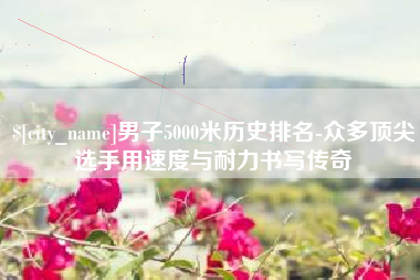 仁寿男子5000米历史排名-众多顶尖选手用速度与耐力书写传奇