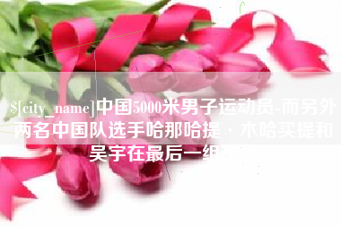 仁寿中国5000米男子运动员-而另外两名中国队选手哈那哈提·木哈买提和吴宇在最后一组出场